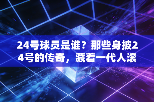 24号球员是谁？那些身披24号的传奇，藏着一代人滚烫的青春