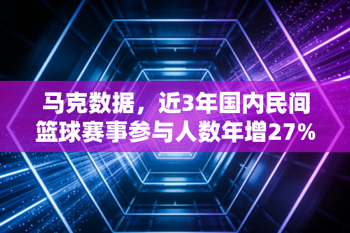 马克数据，近3年国内民间篮球赛事参与人数年增27%，普通人的篮球梦从来不是职业赛场
