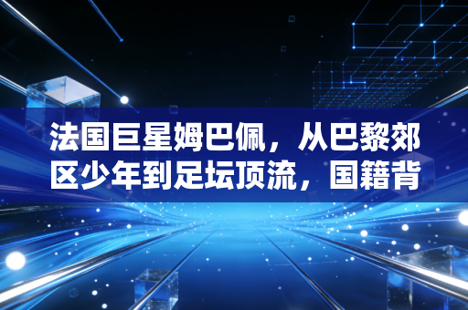 法国巨星姆巴佩，从巴黎郊区少年到足坛顶流，国籍背后是他刻在骨血里的归属感