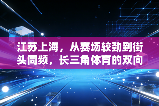 江苏上海，从赛场较劲到街头同频，长三角体育的双向奔赴太好磕