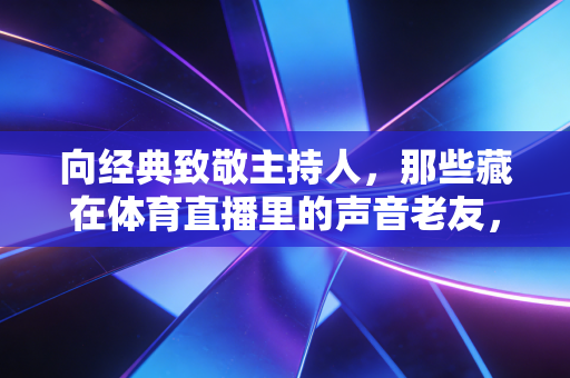 向经典致敬主持人，那些藏在体育直播里的声音老友，是我们青春最鲜活的注脚