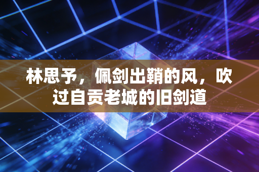 林思予,佩剑出鞘的风,吹过自贡老城的旧剑道 林思予,佩剑出鞘的风,吹过自贡老城的旧剑道