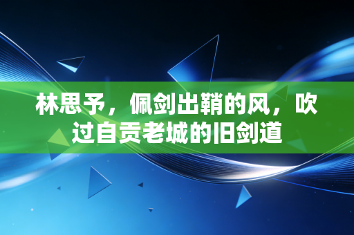 林思予，佩剑出鞘的风，吹过自贡老城的旧剑道