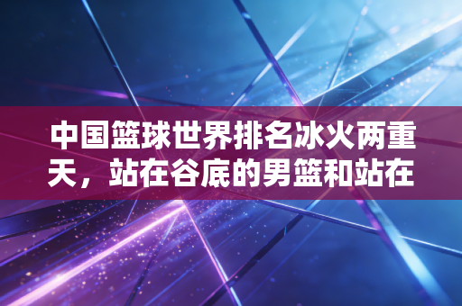 中国篮球世界排名冰火两重天，站在谷底的男篮和站在峰顶的女篮，藏着多少普通人的篮球梦