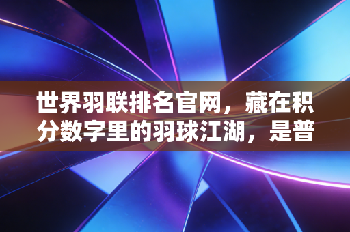 世界羽联排名官网,藏在积分数字里的羽球江湖,是普通爱好者也能触摸到的热血坐标 世界羽联排名官网,藏在积分数字里的羽球江湖,是普通爱好者也能触摸到的热血坐标