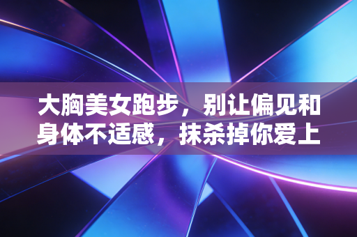 大胸美女跑步，别让偏见和身体不适感，抹杀掉你爱上奔跑的权利