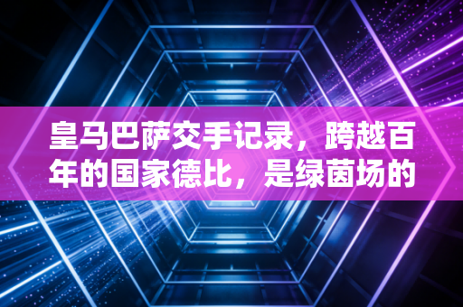 皇马巴萨交手记录,跨越百年的国家德比,是绿茵场的恩仇录,也是两代人的青春注脚 皇马巴萨交手记录,跨越百年的国家德比,是绿茵场的恩仇录,也是两代人的青春注脚