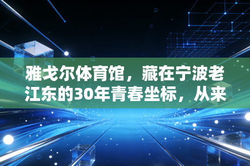 雅戈尔体育馆,藏在宁波老江东的30年青春坐标,从来不止是赛场 雅戈尔体育馆,藏在宁波老江东的30年青春坐标,从来不止是赛场