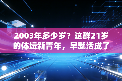 2003年多少岁?这群21岁的体坛新青年,早就活成了我们羡慕的模样 2003年多少岁?这群21岁的体坛新青年,早就活成了我们羡慕的模样