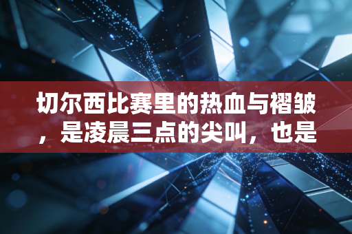 切尔西比赛里的热血与褶皱,是凌晨三点的尖叫,也是工位摸鱼时的偷偷叹气 切尔西比赛里的热血与褶皱,是凌晨三点的尖叫,也是工位摸鱼时的偷偷叹气