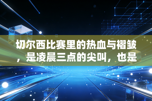 切尔西比赛里的热血与褶皱,是凌晨三点的尖叫,也是工位摸鱼时的偷偷叹气 切尔西比赛里的热血与褶皱,是凌晨三点的尖叫,也是工位摸鱼时的偷偷叹气