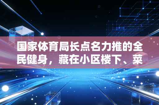 国家体育局长点名力推的全民健身,藏在小区楼下、菜市场顶的小变化,才是最实在的民生福利 国家体育局长点名力推的全民健身,藏在小区楼下、菜市场顶的小变化,才是最实在的民生福利