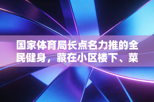 国家体育局长点名力推的全民健身,藏在小区楼下、菜市场顶的小变化,才是最实在的民生福利 国家体育局长点名力推的全民健身,藏在小区楼下、菜市场顶的小变化,才是最实在的民生福利