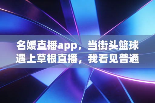 名媛直播app,当街头篮球遇上草根直播,我看见普通体育爱好者的黄金时代 名媛直播app,当街头篮球遇上草根直播,我看见普通体育爱好者的黄金时代