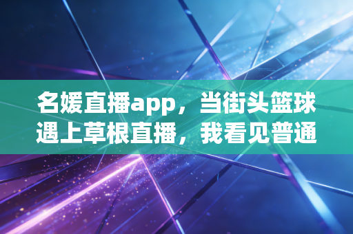 名媛直播app,当街头篮球遇上草根直播,我看见普通体育爱好者的黄金时代 名媛直播app,当街头篮球遇上草根直播,我看见普通体育爱好者的黄金时代