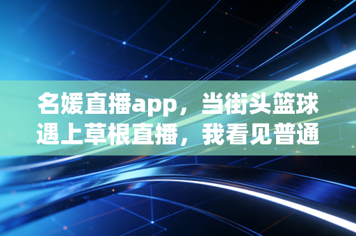 名媛直播app,当街头篮球遇上草根直播,我看见普通体育爱好者的黄金时代 名媛直播app,当街头篮球遇上草根直播,我看见普通体育爱好者的黄金时代