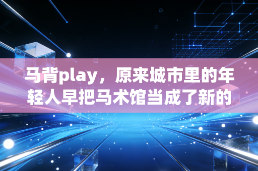马背play,原来城市里的年轻人早把马术馆当成了新的解压根据地 马背play,原来城市里的年轻人早把马术馆当成了新的解压根据地