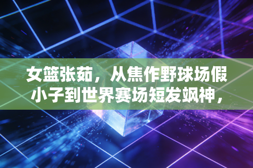 女篮张茹,从焦作野球场假小子到世界赛场短发飒神,她的爽直里藏着最鲜活的体育魂 女篮张茹,从焦作野球场假小子到世界赛场短发飒神,她的爽直里藏着最鲜活的体育魂