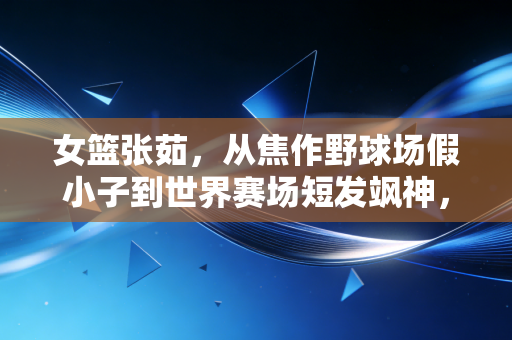 女篮张茹,从焦作野球场假小子到世界赛场短发飒神,她的爽直里藏着最鲜活的体育魂 女篮张茹,从焦作野球场假小子到世界赛场短发飒神,她的爽直里藏着最鲜活的体育魂