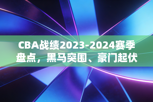 CBA战绩2023-2024赛季盘点,黑马突围、豪门起伏,那些藏在胜负表里的普通人篮球梦 CBA战绩2023-2024赛季盘点,黑马突围、豪门起伏,那些藏在胜负表里的普通人篮球梦