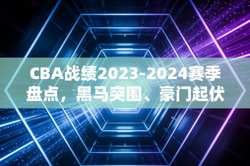 CBA战绩2023-2024赛季盘点，黑马突围、豪门起伏，那些藏在胜负表里的普通人篮球梦