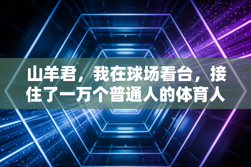 山羊君,我在球场看台,接住了一万个普通人的体育人生 山羊君,我在球场看台,接住了一万个普通人的体育人生