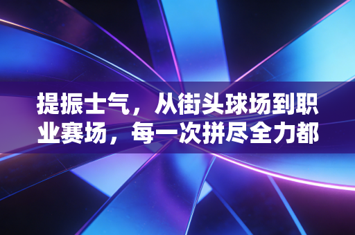提振士气,从街头球场到职业赛场,每一次拼尽全力都藏着普通人的生活解药 提振士气,从街头球场到职业赛场,每一次拼尽全力都藏着普通人的生活解药