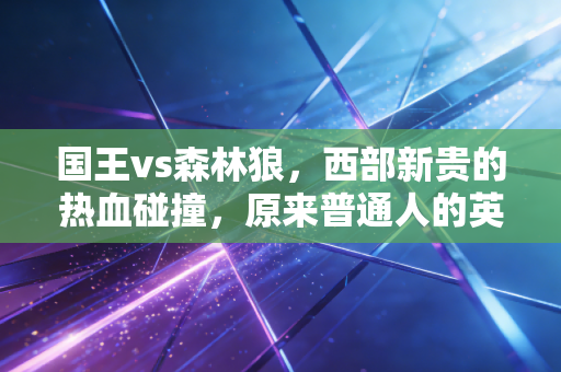 国王vs森林狼,西部新贵的热血碰撞,原来普通人的英雄梦从来都不贵 国王vs森林狼,西部新贵的热血碰撞,原来普通人的英雄梦从来都不贵
