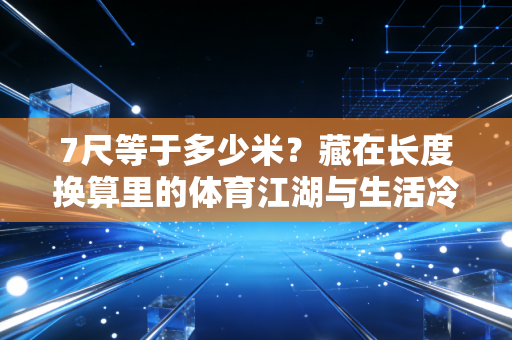 7尺等于多少米?藏在长度换算里的体育江湖与生活冷知识 7尺等于多少米?藏在长度换算里的体育江湖与生活冷知识