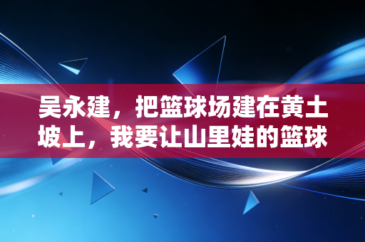 吴永建，把篮球场建在黄土坡上，我要让山里娃的篮球梦也能扣响CBA的门