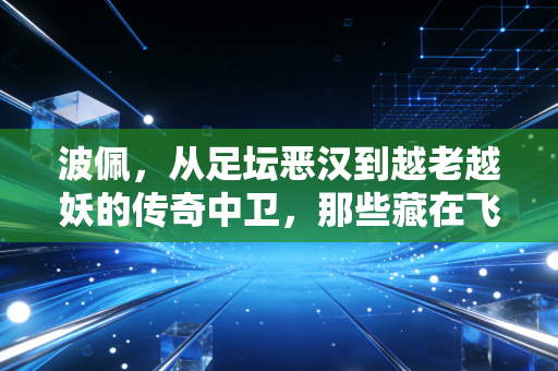 波佩，从足坛恶汉到越老越妖的传奇中卫，那些藏在飞铲背后的热血与温柔