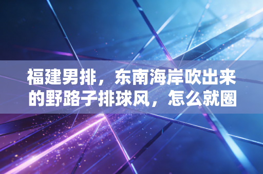 福建男排，东南海岸吹出来的野路子排球风，怎么就圈了半个排球圈的粉？