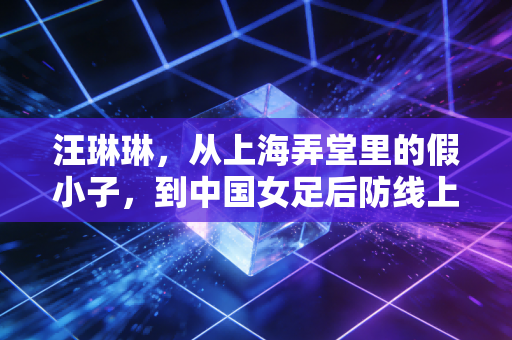 汪琳琳,从上海弄堂里的假小子,到中国女足后防线上的定海神针 汪琳琳,从上海弄堂里的假小子,到中国女足后防线上的定海神针