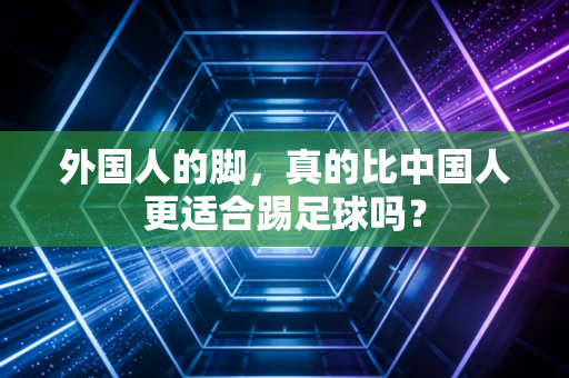 外国人的脚,真的比中国人更适合踢足球吗? 外国人的脚,真的比中国人更适合踢足球吗?
