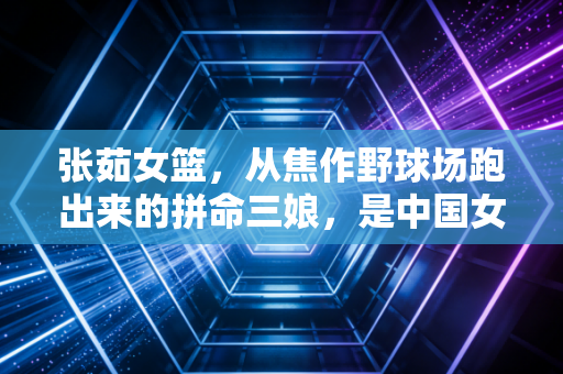 张茹女篮,从焦作野球场跑出来的拼命三娘,是中国女篮最鲜活的青春注脚 张茹女篮,从焦作野球场跑出来的拼命三娘,是中国女篮最鲜活的青春注脚