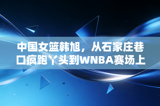 中国女篮韩旭,从石家庄巷口疯跑丫头到WNBA赛场上的移动长城 中国女篮韩旭,从石家庄巷口疯跑丫头到WNBA赛场上的移动长城