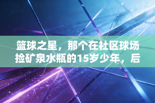 篮球之星,那个在社区球场捡矿泉水瓶的15岁少年,后来打进了CBA预备队 篮球之星,那个在社区球场捡矿泉水瓶的15岁少年,后来打进了CBA预备队