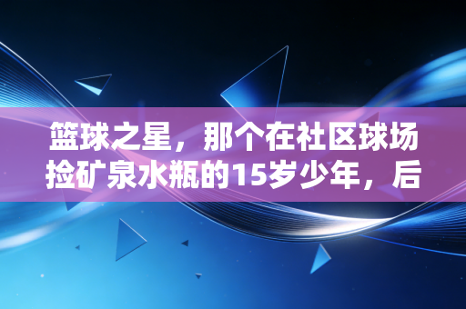 篮球之星,那个在社区球场捡矿泉水瓶的15岁少年,后来打进了CBA预备队 篮球之星,那个在社区球场捡矿泉水瓶的15岁少年,后来打进了CBA预备队