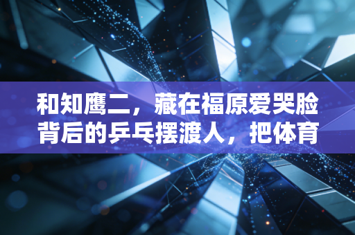和知鹰二,藏在福原爱哭脸背后的乒乓摆渡人,把体育的本质还给普通人 和知鹰二,藏在福原爱哭脸背后的乒乓摆渡人,把体育的本质还给普通人