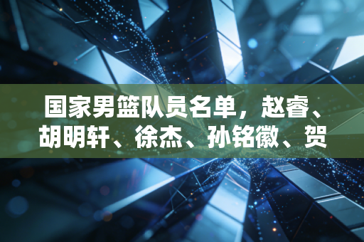 国家男篮队员名单，赵睿、胡明轩、徐杰、孙铭徽、贺希宁、程帅澎、崔永熙、朱俊龙、张镇麟、曾凡博、周鹏、胡金秋、王哲林、杨瀚森、余嘉豪 新老交替的十字路口，我们该给这群小伙子多点耐心