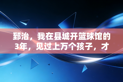 郅治,我在县城开篮球馆的3年,见过上万个孩子,才懂体育从来不是特长生的捷径 郅治,我在县城开篮球馆的3年,见过上万个孩子,才懂体育从来不是特长生的捷径