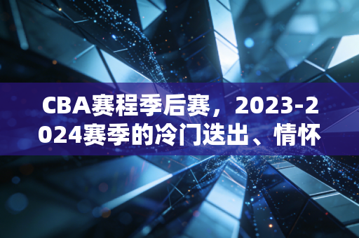CBA赛程季后赛,2023-2024赛季的冷门迭出、情怀杀与属于普通人的篮球记忆 CBA赛程季后赛,2023-2024赛季的冷门迭出、情怀杀与属于普通人的篮球记忆