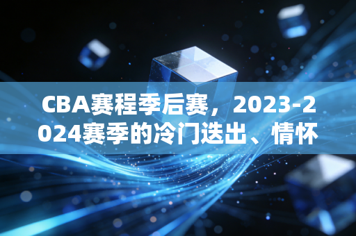 CBA赛程季后赛,2023-2024赛季的冷门迭出、情怀杀与属于普通人的篮球记忆 CBA赛程季后赛,2023-2024赛季的冷门迭出、情怀杀与属于普通人的篮球记忆