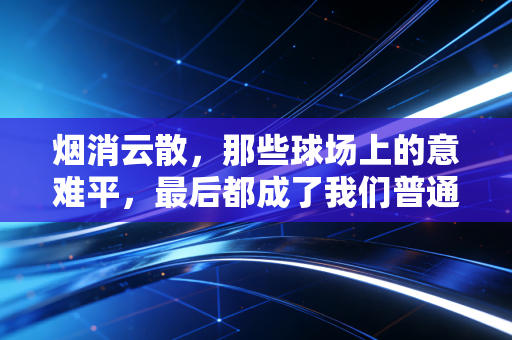 烟消云散，那些球场上的意难平，最后都成了我们普通人的生活解药