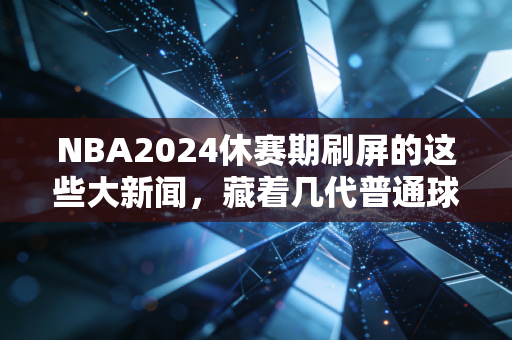 NBA2024休赛期刷屏的这些大新闻，藏着几代普通球迷的青春真相