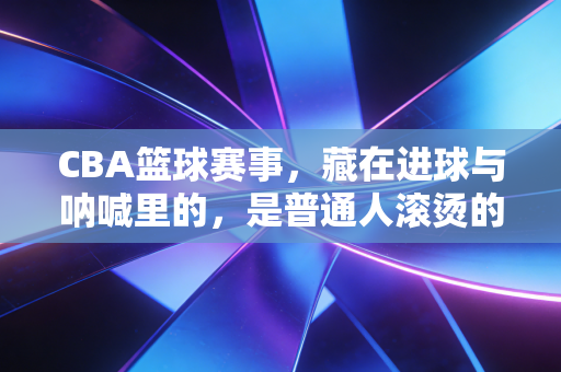 CBA篮球赛事，藏在进球与呐喊里的，是普通人滚烫的青春烟火