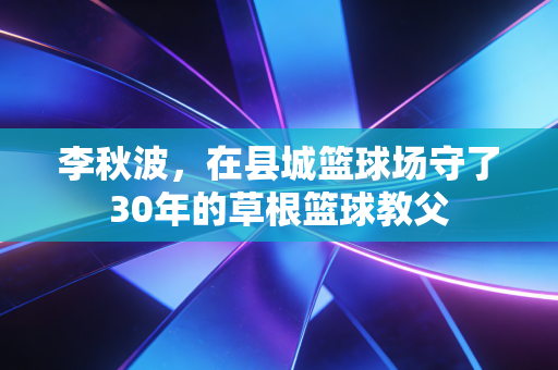 李秋波，在县城篮球场守了30年的草根篮球教父