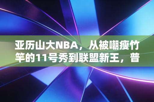 亚历山大NBA，从被嘲瘦竹竿的11号秀到联盟新王，普通人的追梦路最戳人