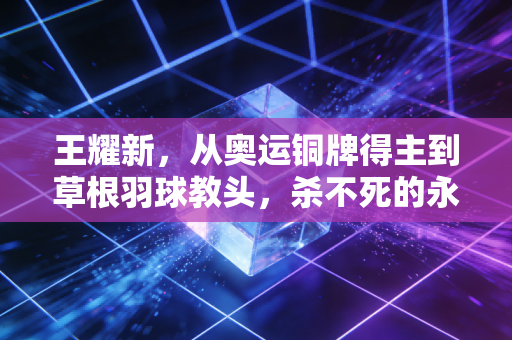 王耀新，从奥运铜牌得主到草根羽球教头，杀不死的永远是热爱