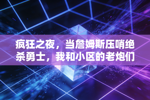 疯狂之夜,当詹姆斯压哨绝杀勇士,我和小区的老炮们也捧起了草根冠军 疯狂之夜,当詹姆斯压哨绝杀勇士,我和小区的老炮们也捧起了草根冠军
